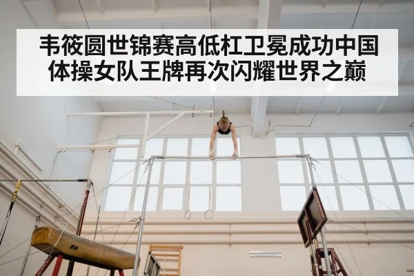 韦筱圆世锦赛高低杠卫冕成功中国体操女队王牌再次闪耀世界之巅